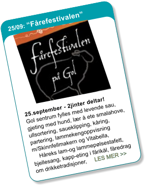 25/09: �F�refestivalen� 25.september - 2jinter deltar!Gol sentrum fylles med levende sau, gjeting med hund, l�r � ete smalahove, ullsortering, saueklipping, k�ring, partering, lammekengoppvisning m/Skinnfellmakern og Vitabella,     H�reks lam-og lammep�lsestafett, bjellesang, kapp-eting i f�rik�l, f�redrag om drikketradisjoner,     LES MER >>
